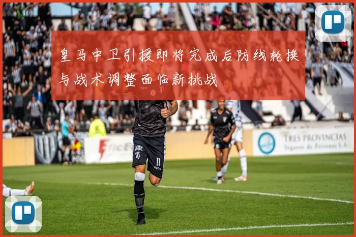 皇马中卫引援即将完成后防线轮换与战术调整面临新挑战