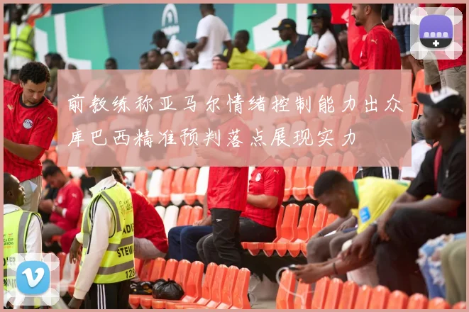 前教练称亚马尔情绪控制能力出众库巴西精准预判落点展现实力