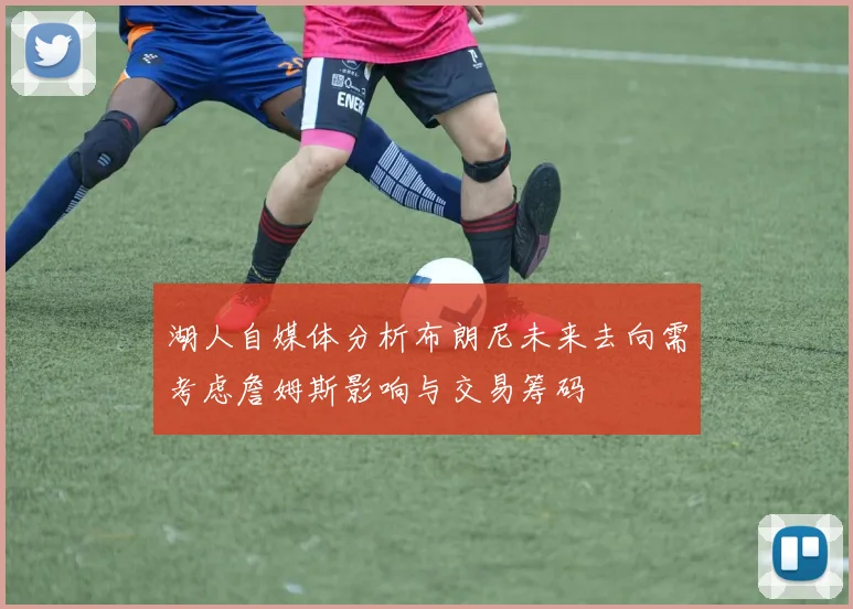 湖人自媒体分析布朗尼未来去向需考虑詹姆斯影响与交易筹码