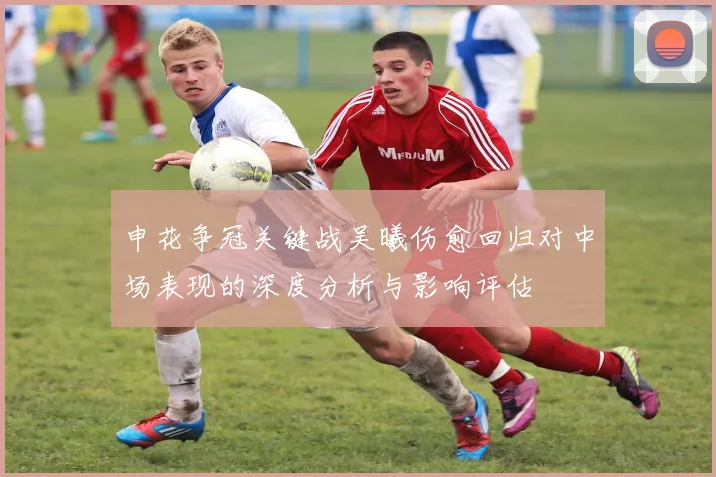 申花争冠关键战吴曦伤愈回归对中场表现的深度分析与影响评估