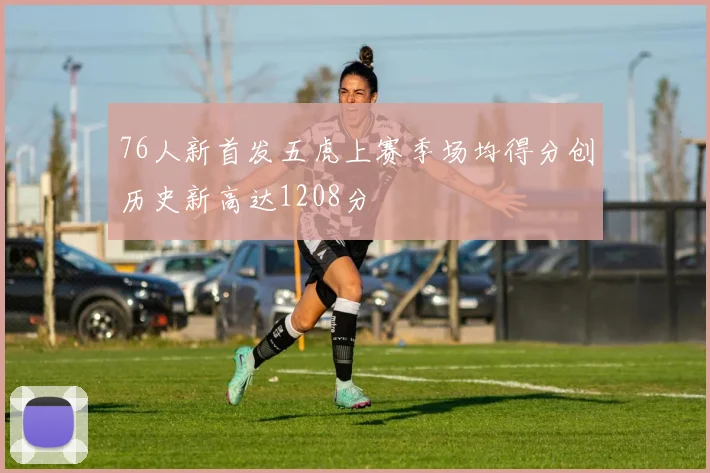 76人新首发五虎上赛季场均得分创历史新高达1208分