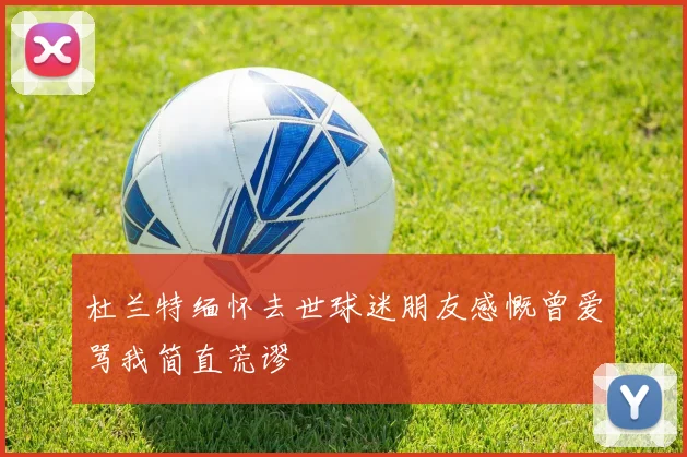 杜兰特缅怀去世球迷朋友感慨曾爱骂我简直荒谬
