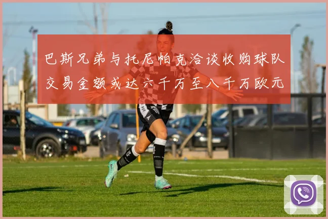 巴斯兄弟与托尼帕克洽谈收购球队交易金额或达六千万至八千万欧元
